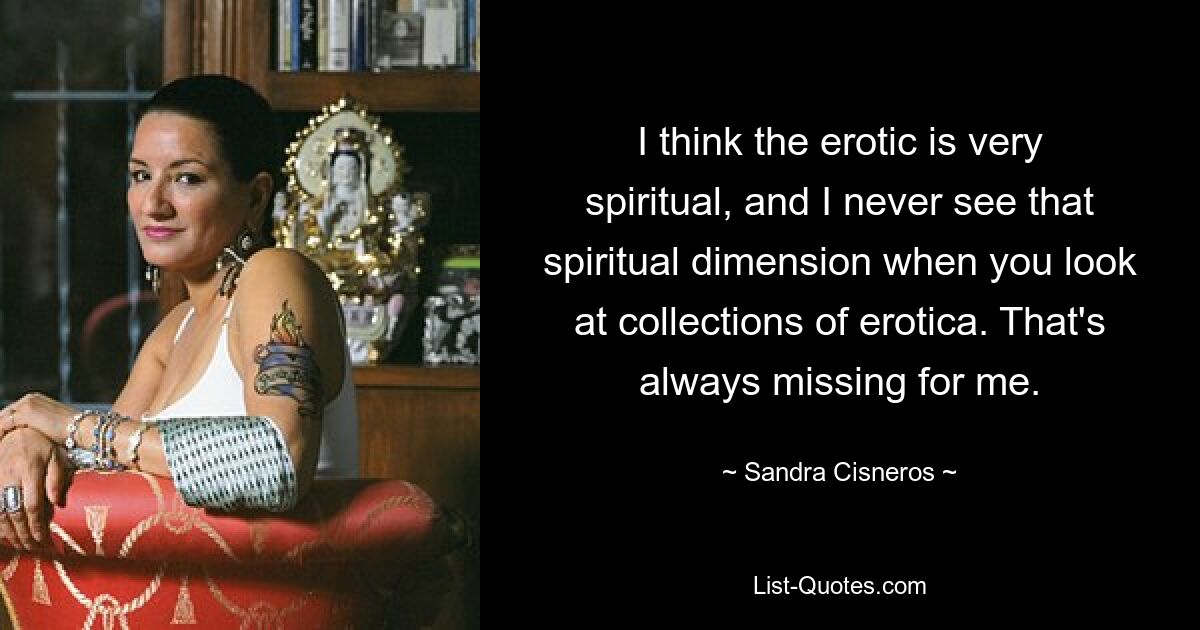 I think the erotic is very spiritual, and I never see that spiritual dimension when you look at collections of erotica. That's always missing for me. — © Sandra Cisneros