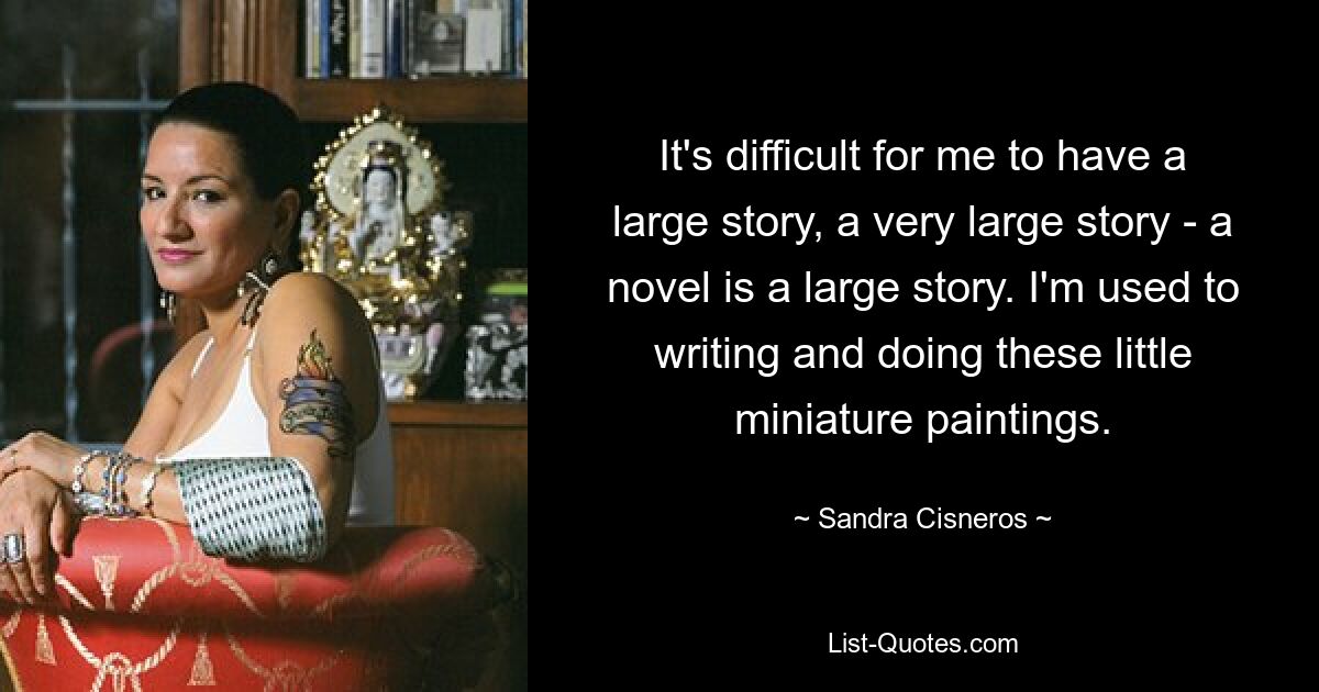 It's difficult for me to have a large story, a very large story - a novel is a large story. I'm used to writing and doing these little miniature paintings. — © Sandra Cisneros