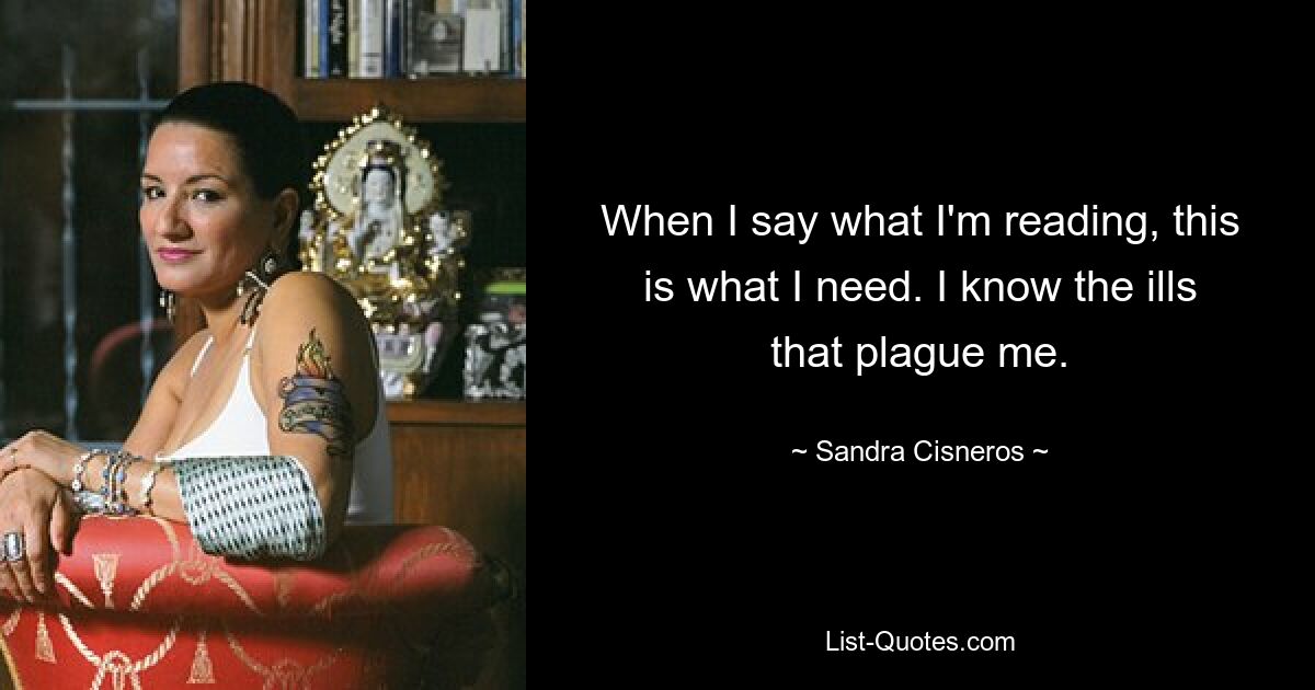 When I say what I'm reading, this is what I need. I know the ills that plague me. — © Sandra Cisneros