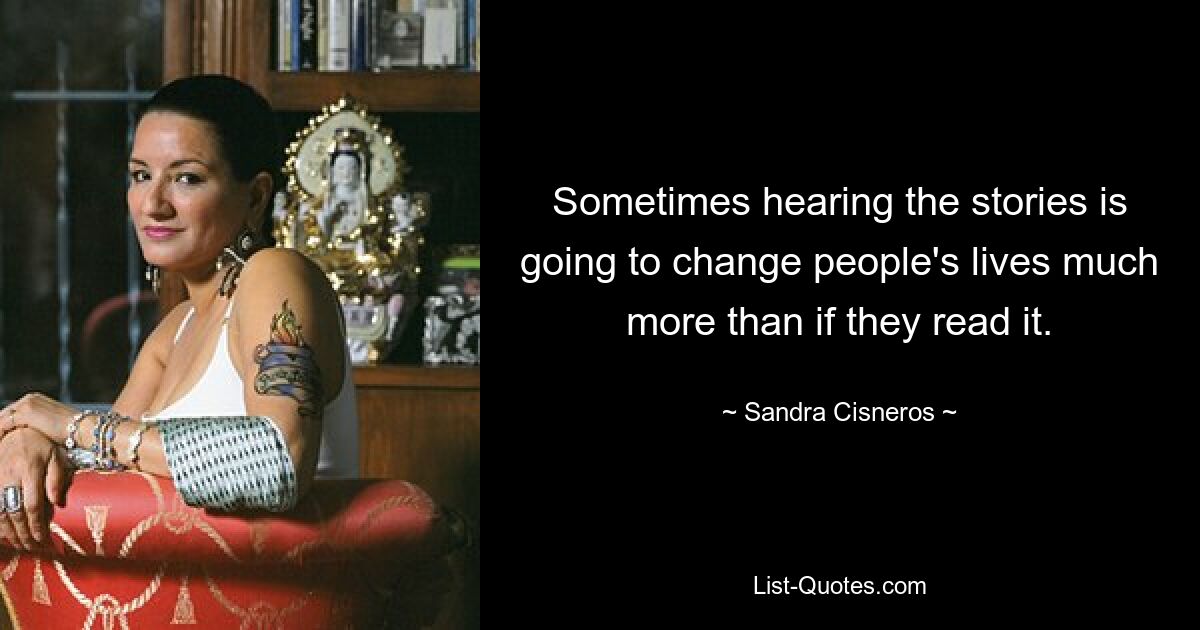 Sometimes hearing the stories is going to change people's lives much more than if they read it. — © Sandra Cisneros