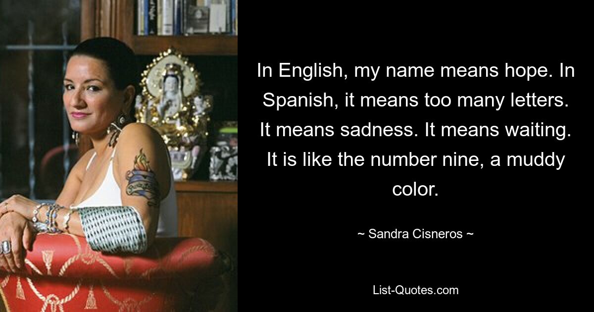 In English, my name means hope. In Spanish, it means too many letters. It means sadness. It means waiting. It is like the number nine, a muddy color. — © Sandra Cisneros