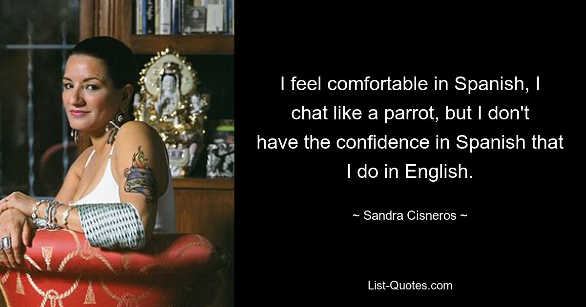 I feel comfortable in Spanish, I chat like a parrot, but I don't have the confidence in Spanish that I do in English. — © Sandra Cisneros