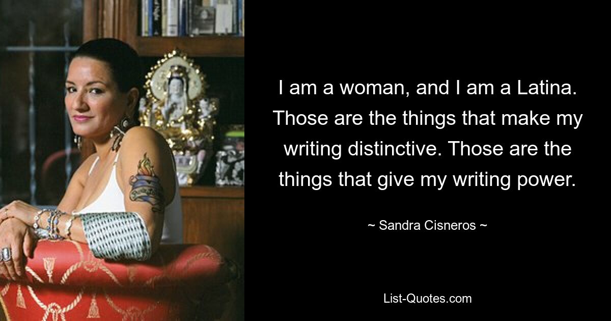 I am a woman, and I am a Latina. Those are the things that make my writing distinctive. Those are the things that give my writing power. — © Sandra Cisneros