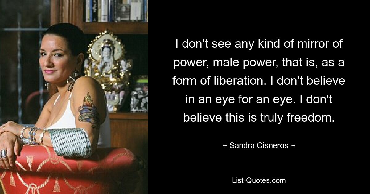 I don't see any kind of mirror of power, male power, that is, as a form of liberation. I don't believe in an eye for an eye. I don't believe this is truly freedom. — © Sandra Cisneros