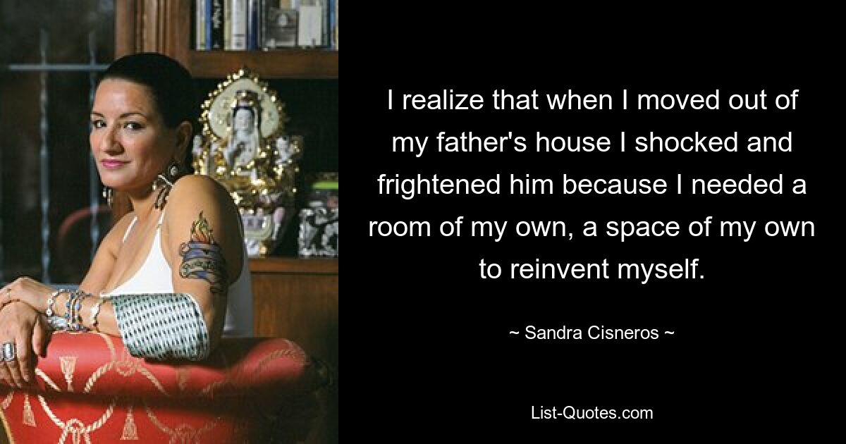 I realize that when I moved out of my father's house I shocked and frightened him because I needed a room of my own, a space of my own to reinvent myself. — © Sandra Cisneros