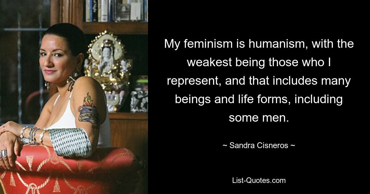 My feminism is humanism, with the weakest being those who I represent, and that includes many beings and life forms, including some men. — © Sandra Cisneros