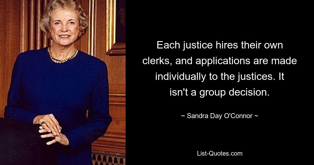 Each justice hires their own clerks, and applications are made individually to the justices. It isn't a group decision. — © Sandra Day O'Connor