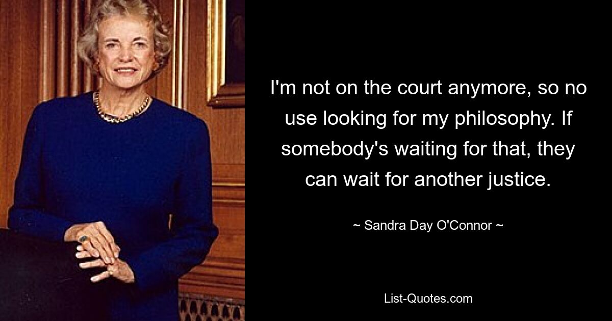 I'm not on the court anymore, so no use looking for my philosophy. If somebody's waiting for that, they can wait for another justice. — © Sandra Day O'Connor