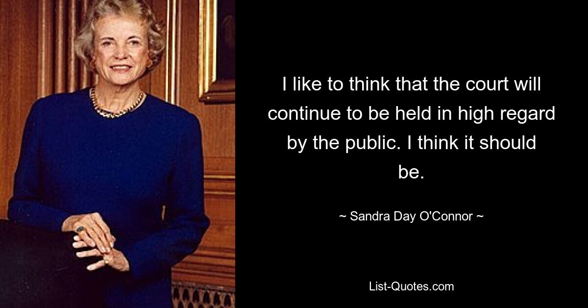 I like to think that the court will continue to be held in high regard by the public. I think it should be. — © Sandra Day O'Connor