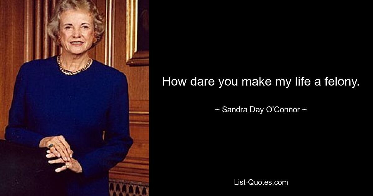 How dare you make my life a felony. — © Sandra Day O'Connor