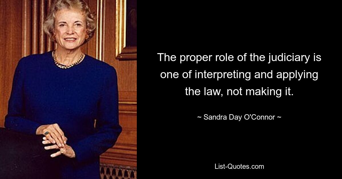 The proper role of the judiciary is one of interpreting and applying the law, not making it. — © Sandra Day O'Connor