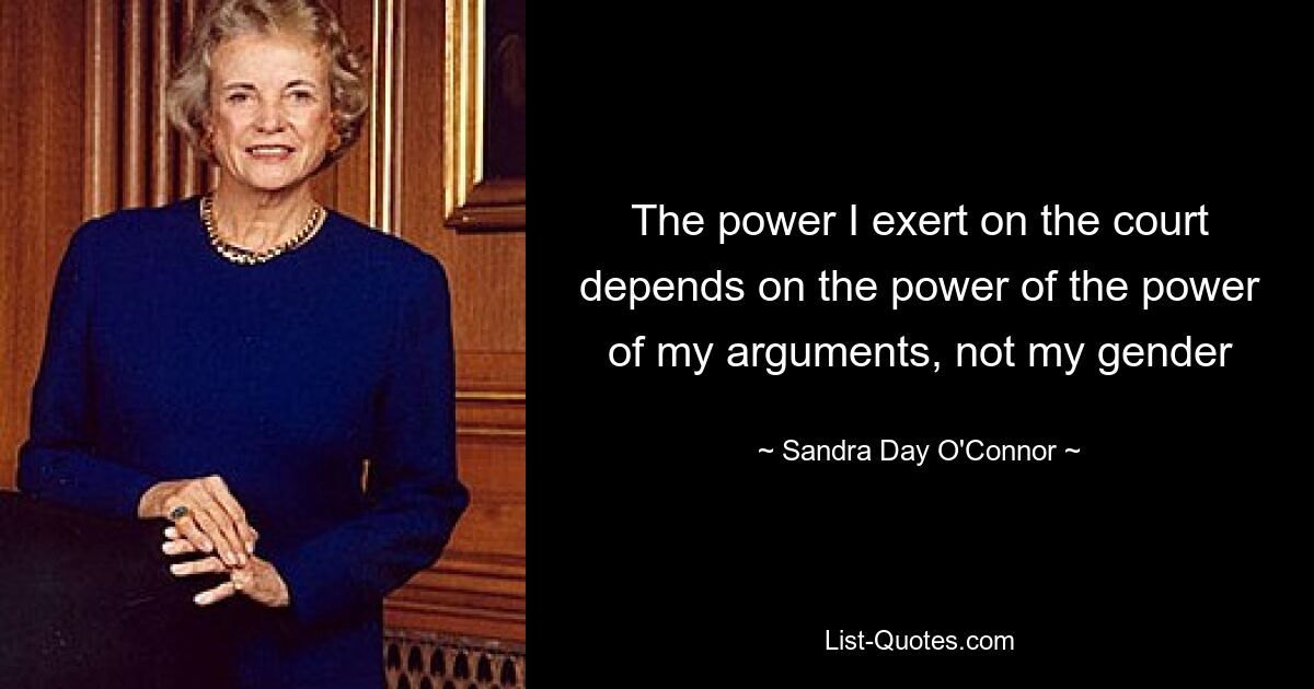 The power I exert on the court depends on the power of the power of my arguments, not my gender — © Sandra Day O'Connor