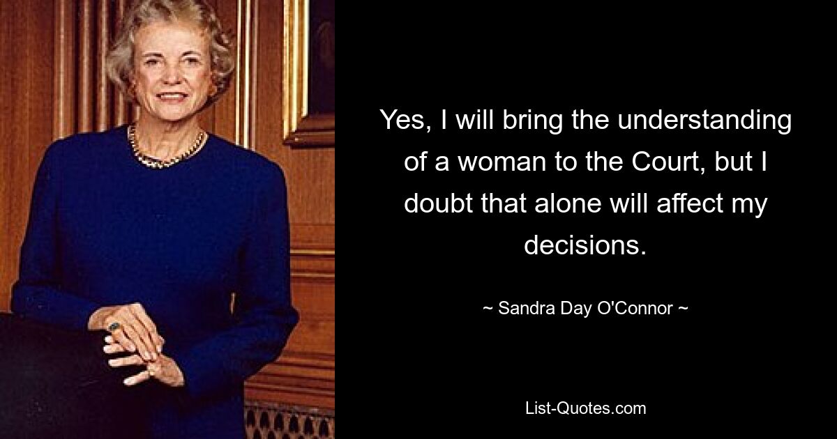 Yes, I will bring the understanding of a woman to the Court, but I doubt that alone will affect my decisions. — © Sandra Day O'Connor