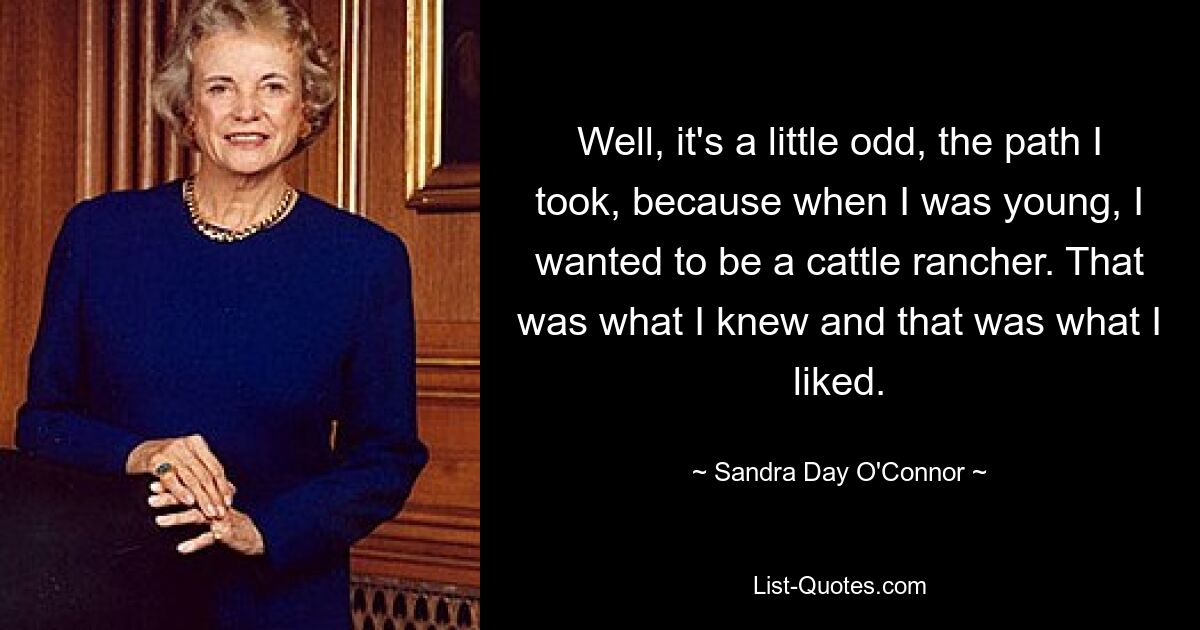 Well, it's a little odd, the path I took, because when I was young, I wanted to be a cattle rancher. That was what I knew and that was what I liked. — © Sandra Day O'Connor