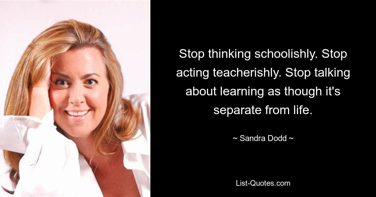 Stop thinking schoolishly. Stop acting teacherishly. Stop talking about learning as though it's separate from life. — © Sandra Dodd