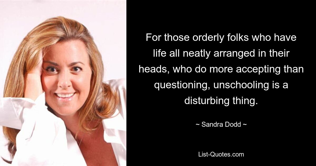 For those orderly folks who have life all neatly arranged in their heads, who do more accepting than questioning, unschooling is a disturbing thing. — © Sandra Dodd