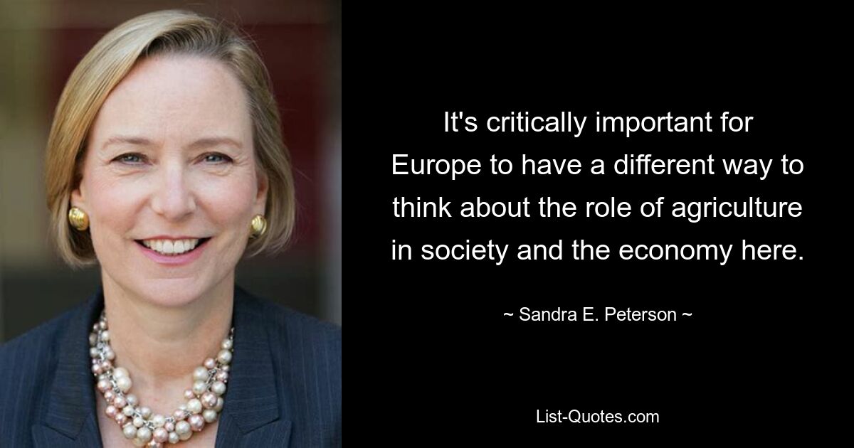 It's critically important for Europe to have a different way to think about the role of agriculture in society and the economy here. — © Sandra E. Peterson