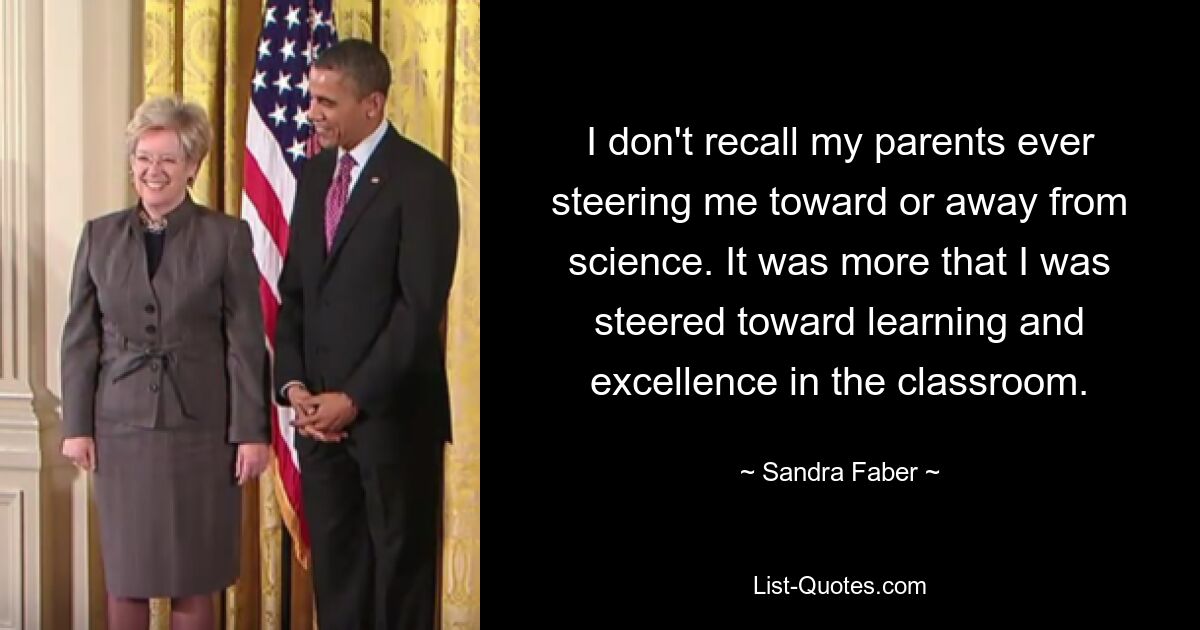 I don't recall my parents ever steering me toward or away from science. It was more that I was steered toward learning and excellence in the classroom. — © Sandra Faber