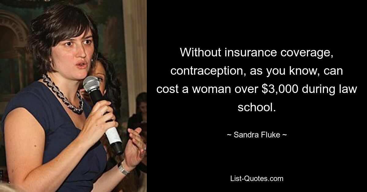 Without insurance coverage, contraception, as you know, can cost a woman over $3,000 during law school. — © Sandra Fluke