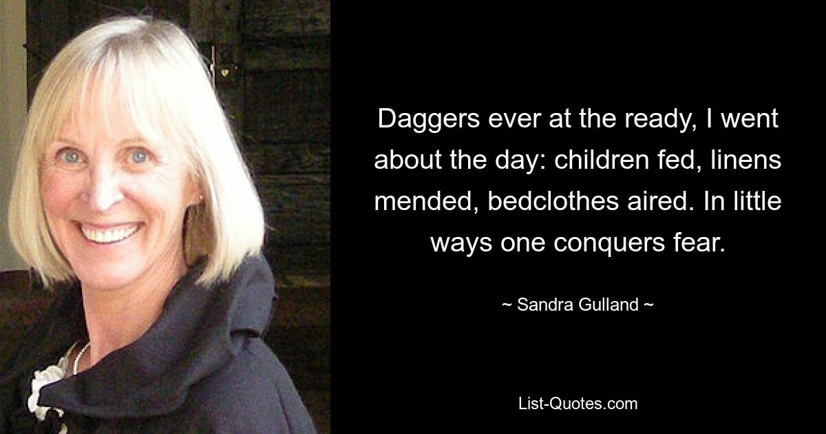 Daggers ever at the ready, I went about the day: children fed, linens mended, bedclothes aired. In little ways one conquers fear. — © Sandra Gulland