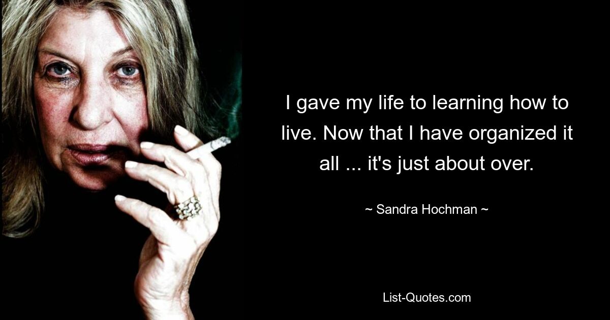 I gave my life to learning how to live. Now that I have organized it all ... it's just about over. — © Sandra Hochman