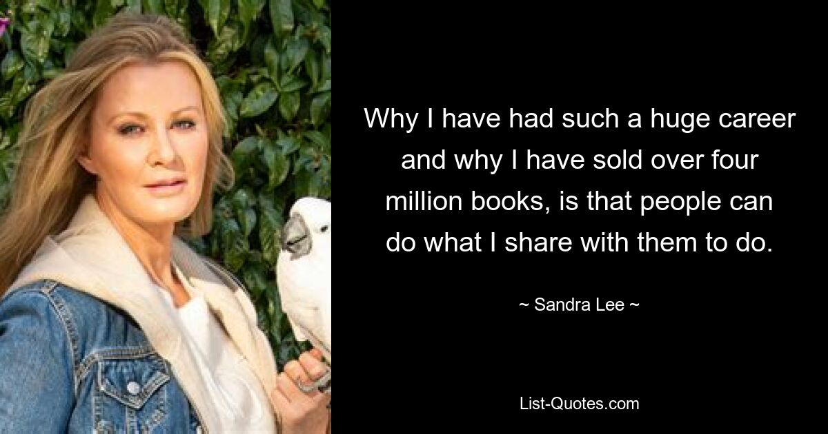 Why I have had such a huge career and why I have sold over four million books, is that people can do what I share with them to do. — © Sandra Lee