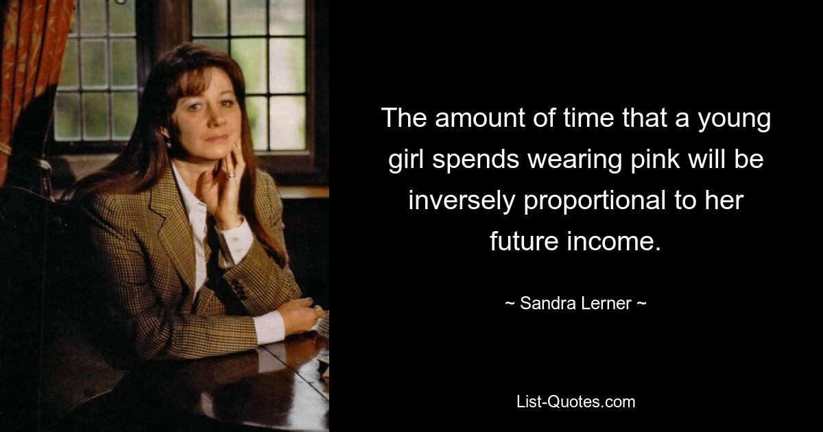 The amount of time that a young girl spends wearing pink will be inversely proportional to her future income. — © Sandra Lerner