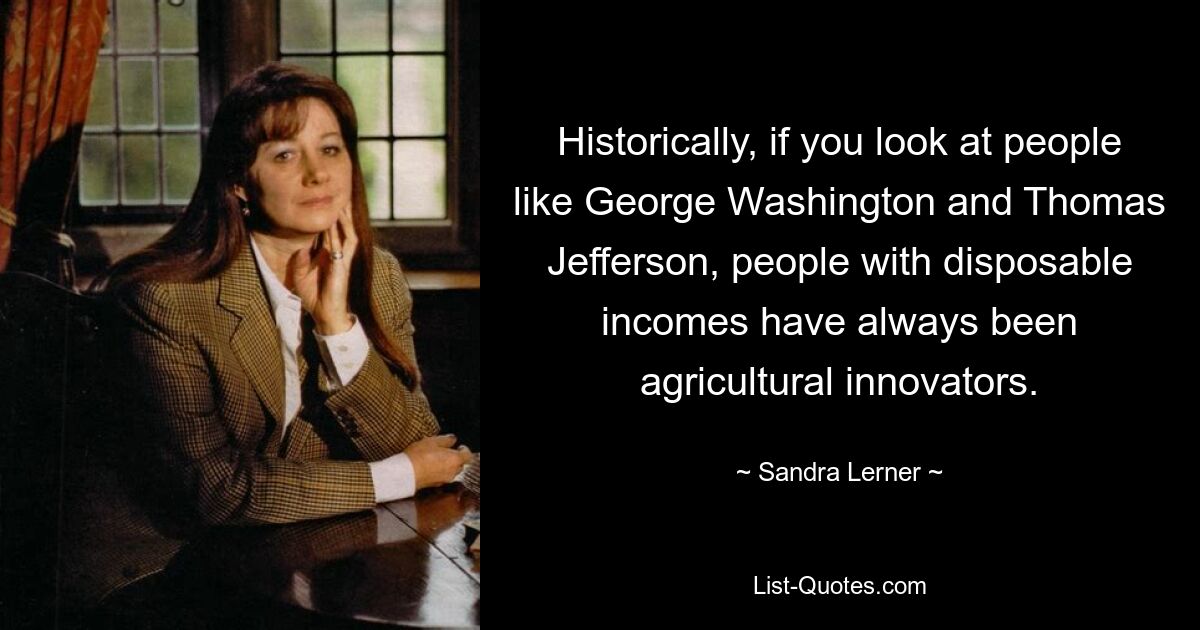 Historically, if you look at people like George Washington and Thomas Jefferson, people with disposable incomes have always been agricultural innovators. — © Sandra Lerner