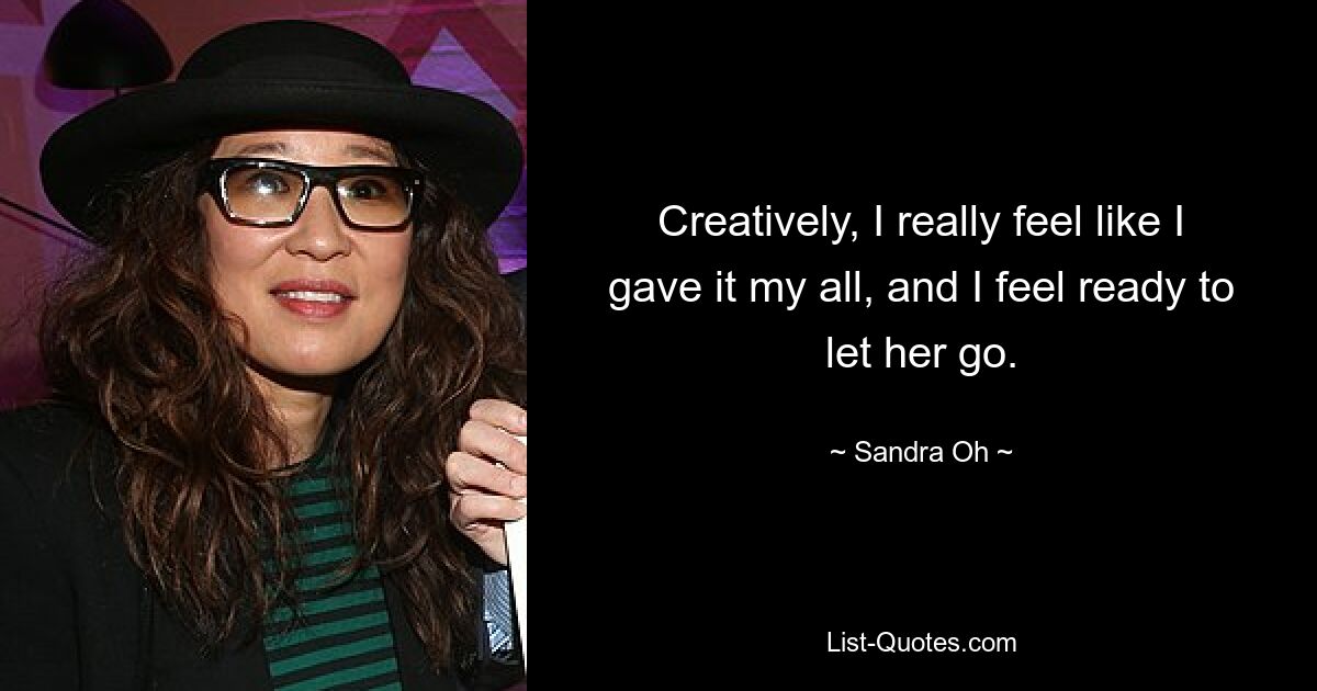 Creatively, I really feel like I gave it my all, and I feel ready to let her go. — © Sandra Oh