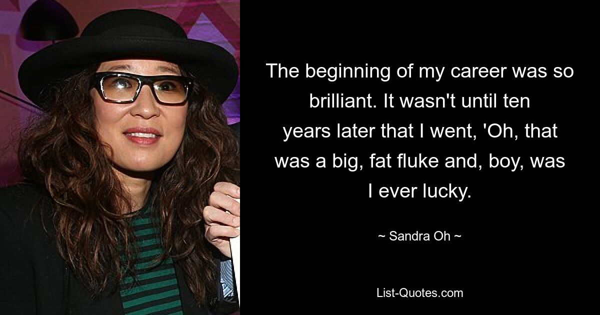 The beginning of my career was so brilliant. It wasn't until ten years later that I went, 'Oh, that was a big, fat fluke and, boy, was I ever lucky. — © Sandra Oh