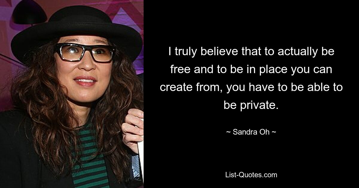 I truly believe that to actually be free and to be in place you can create from, you have to be able to be private. — © Sandra Oh