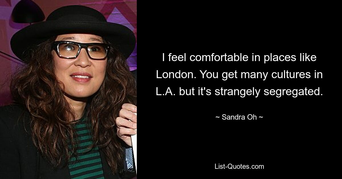 I feel comfortable in places like London. You get many cultures in L.A. but it's strangely segregated. — © Sandra Oh