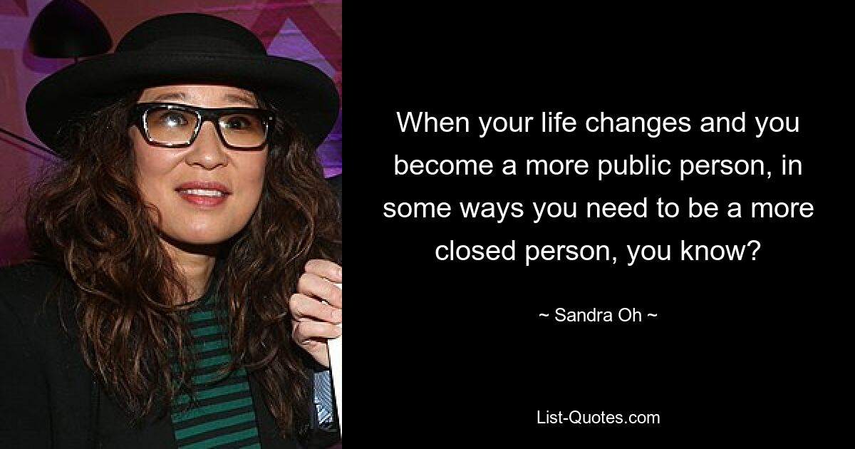 When your life changes and you become a more public person, in some ways you need to be a more closed person, you know? — © Sandra Oh