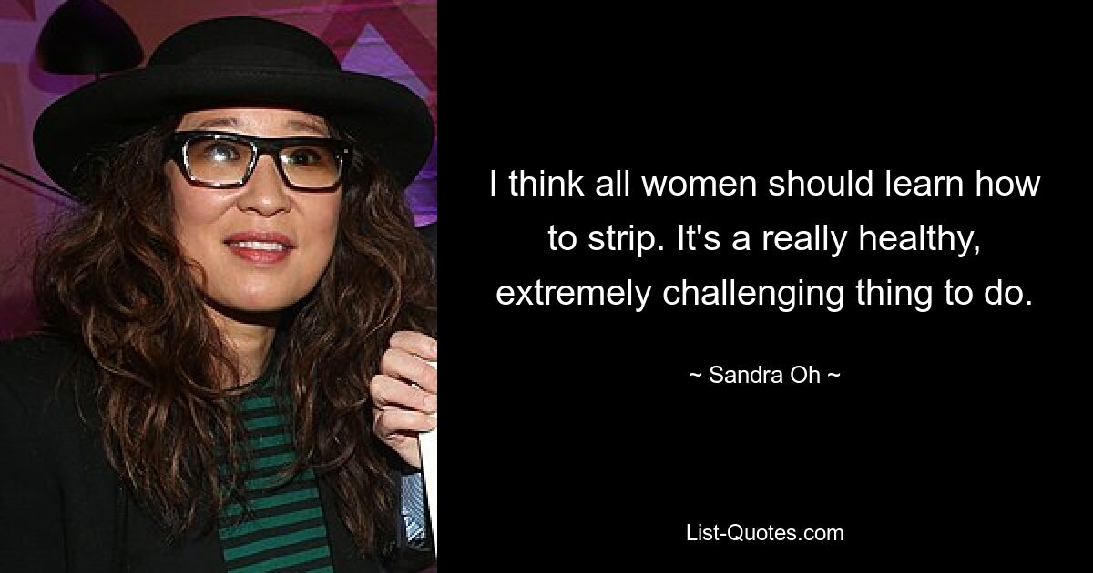 I think all women should learn how to strip. It's a really healthy, extremely challenging thing to do. — © Sandra Oh