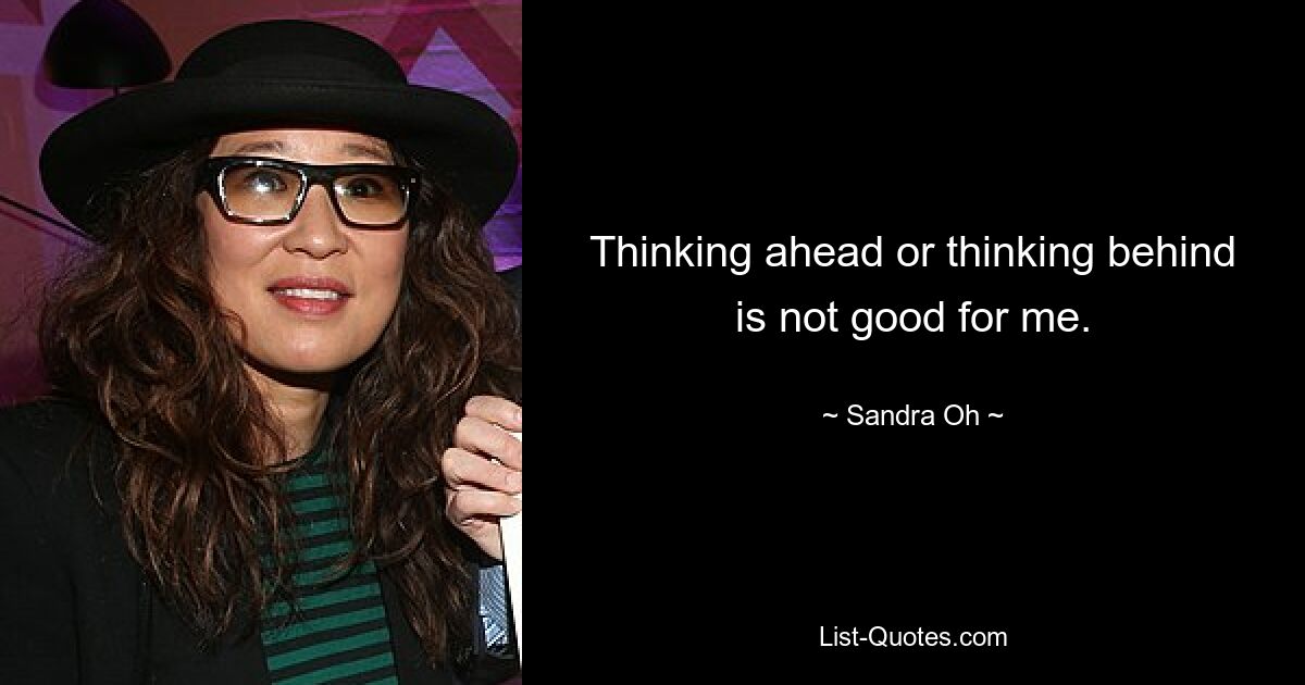 Thinking ahead or thinking behind is not good for me. — © Sandra Oh