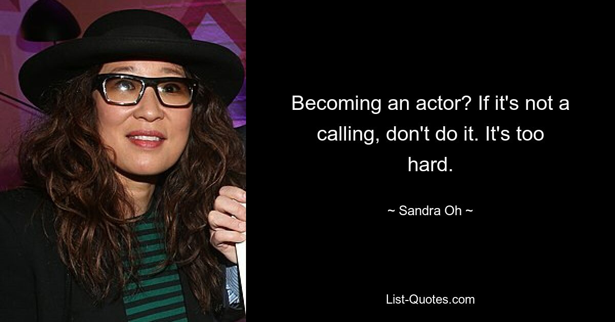 Becoming an actor? If it's not a calling, don't do it. It's too hard. — © Sandra Oh