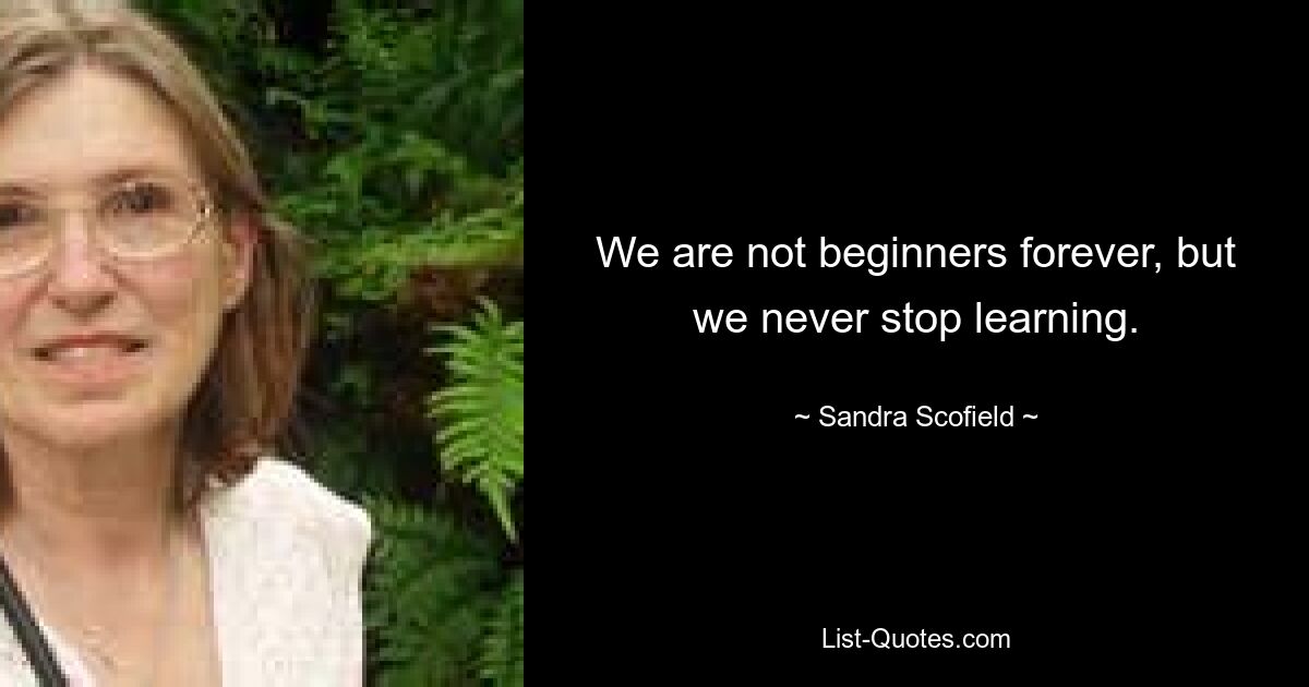 We are not beginners forever, but we never stop learning. — © Sandra Scofield