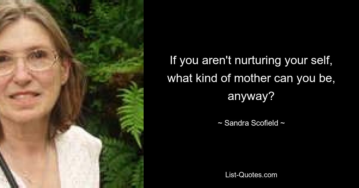 If you aren't nurturing your self, what kind of mother can you be, anyway? — © Sandra Scofield