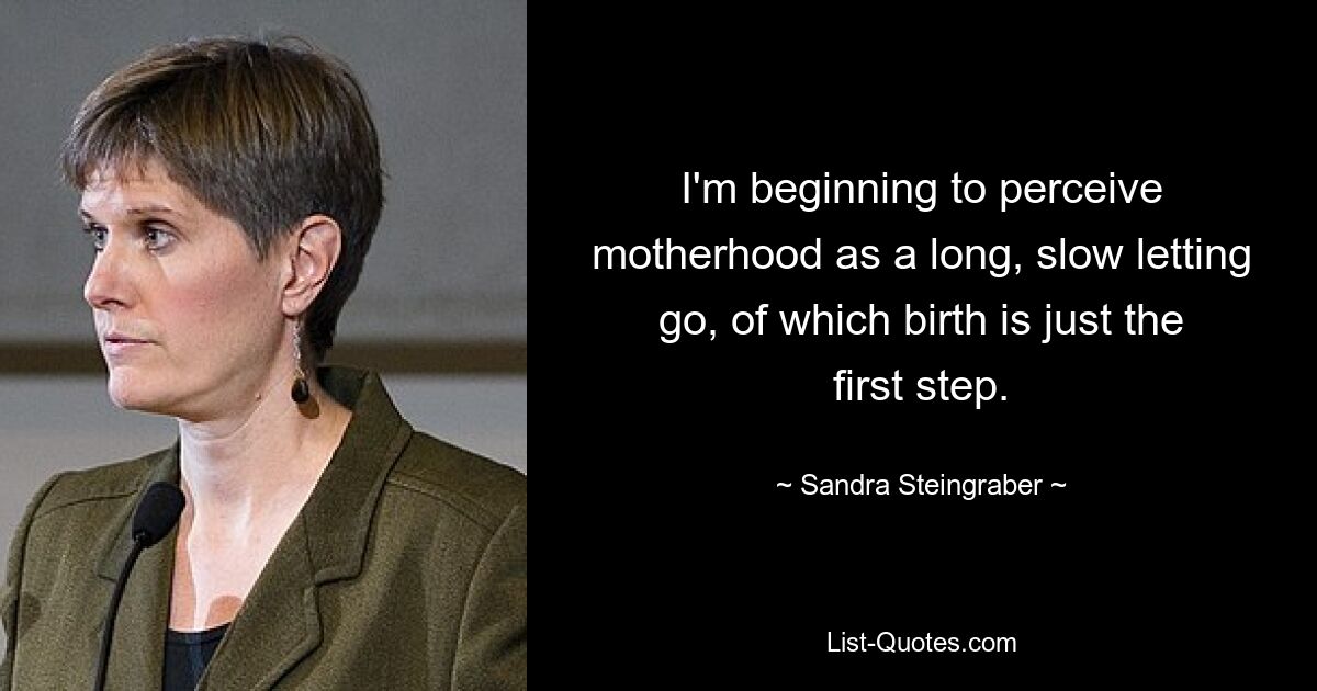 I'm beginning to perceive motherhood as a long, slow letting go, of which birth is just the first step. — © Sandra Steingraber