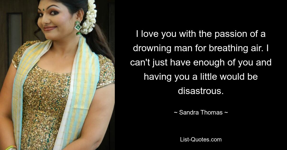 I love you with the passion of a drowning man for breathing air. I can't just have enough of you and having you a little would be disastrous. — © Sandra Thomas