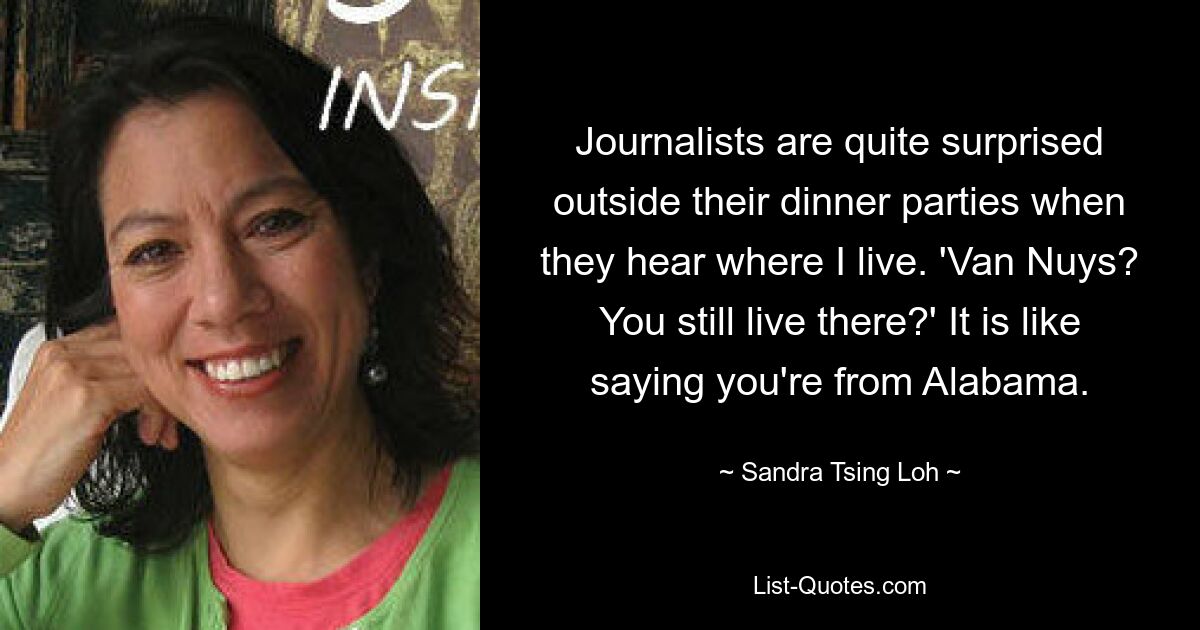 Journalists are quite surprised outside their dinner parties when they hear where I live. 'Van Nuys? You still live there?' It is like saying you're from Alabama. — © Sandra Tsing Loh