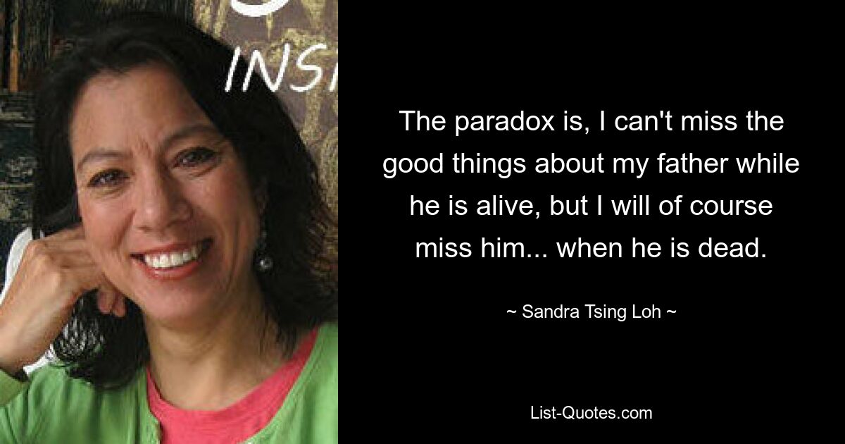 The paradox is, I can't miss the good things about my father while he is alive, but I will of course miss him... when he is dead. — © Sandra Tsing Loh