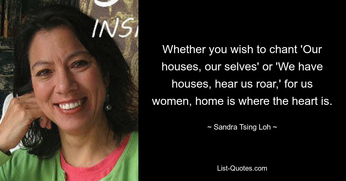 Whether you wish to chant 'Our houses, our selves' or 'We have houses, hear us roar,' for us women, home is where the heart is. — © Sandra Tsing Loh