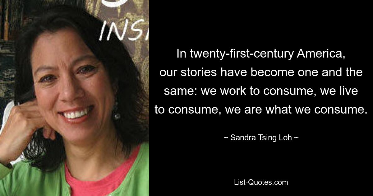 In twenty-first-century America, our stories have become one and the same: we work to consume, we live to consume, we are what we consume. — © Sandra Tsing Loh