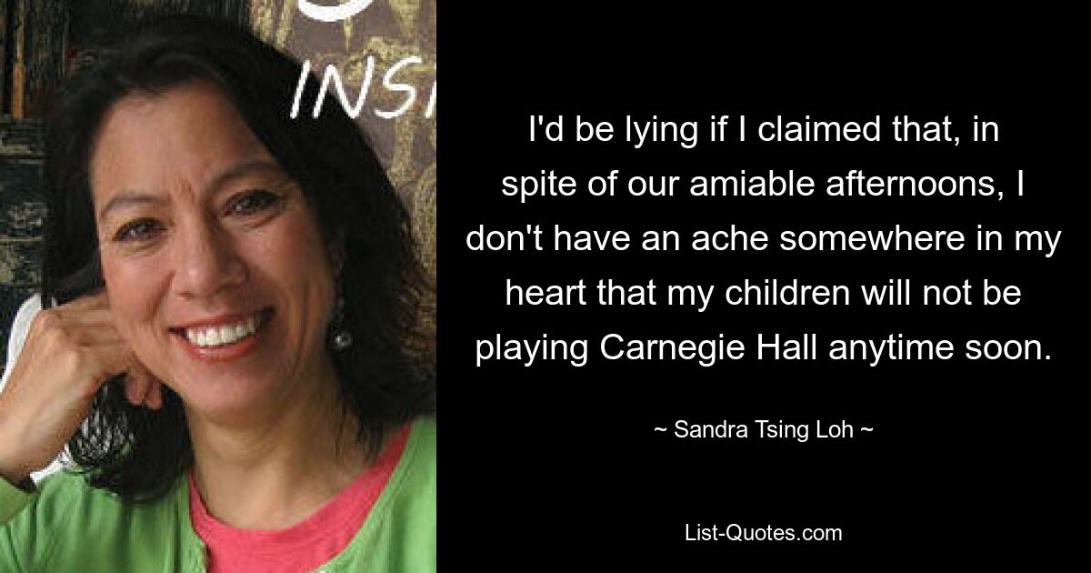 I'd be lying if I claimed that, in spite of our amiable afternoons, I don't have an ache somewhere in my heart that my children will not be playing Carnegie Hall anytime soon. — © Sandra Tsing Loh