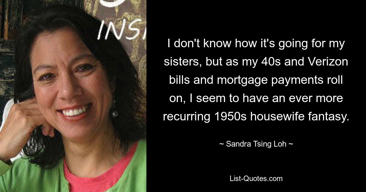 I don't know how it's going for my sisters, but as my 40s and Verizon bills and mortgage payments roll on, I seem to have an ever more recurring 1950s housewife fantasy. — © Sandra Tsing Loh