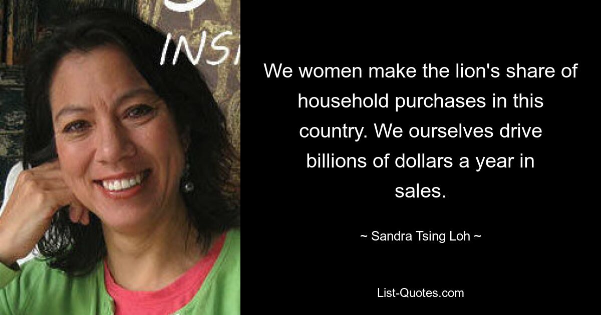 We women make the lion's share of household purchases in this country. We ourselves drive billions of dollars a year in sales. — © Sandra Tsing Loh