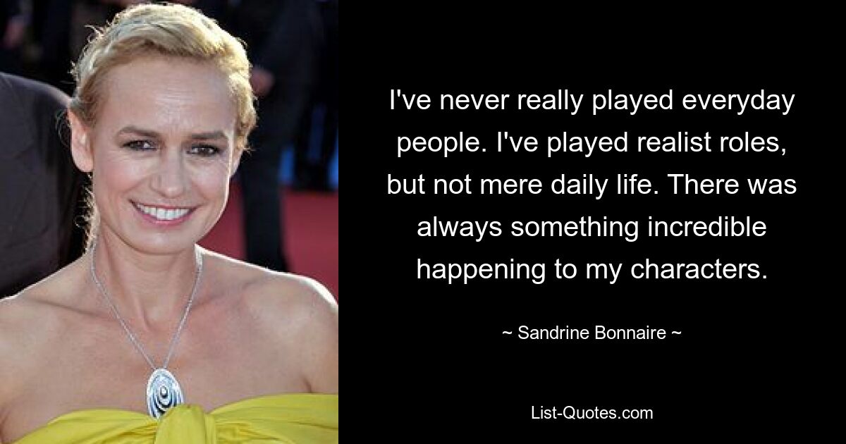 I've never really played everyday people. I've played realist roles, but not mere daily life. There was always something incredible happening to my characters. — © Sandrine Bonnaire