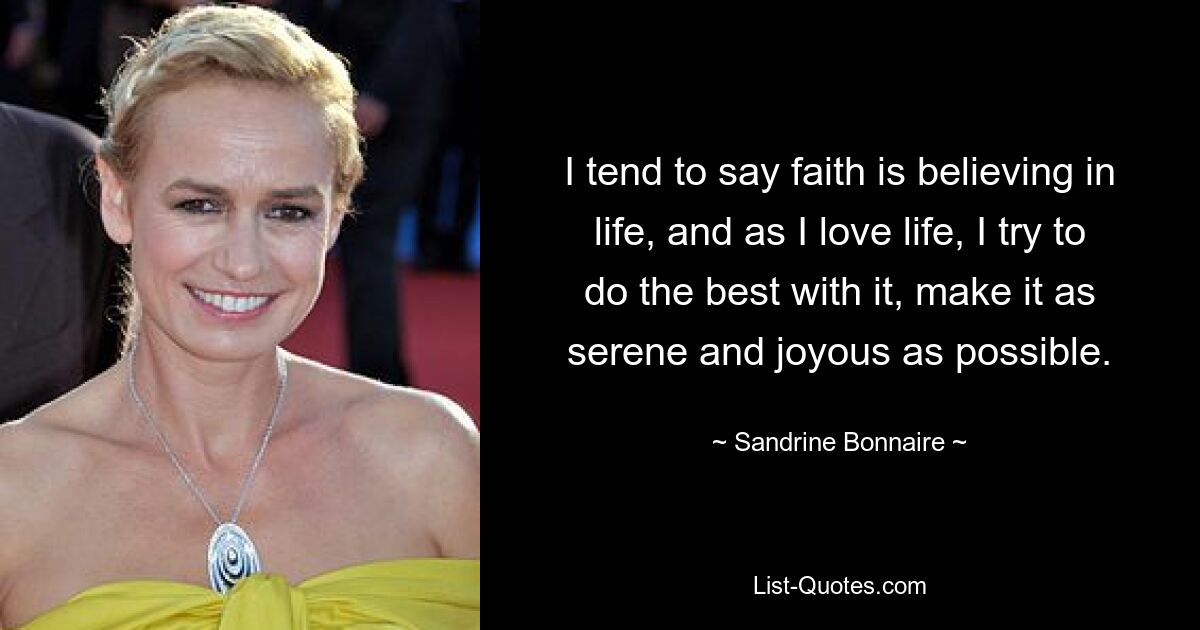 I tend to say faith is believing in life, and as I love life, I try to do the best with it, make it as serene and joyous as possible. — © Sandrine Bonnaire