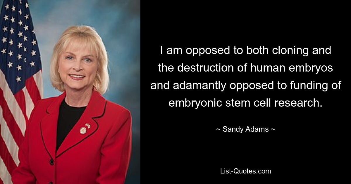 I am opposed to both cloning and the destruction of human embryos and adamantly opposed to funding of embryonic stem cell research. — © Sandy Adams